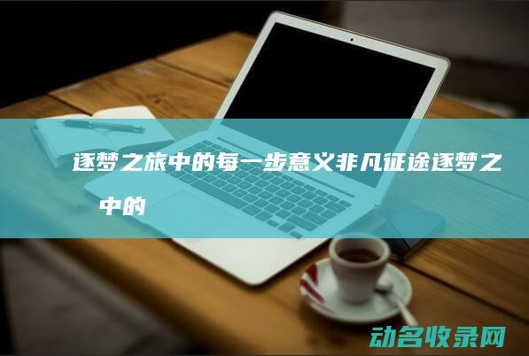 逐梦之旅中的每一步意义非凡 征途 (逐梦之旅中的好词好句)
