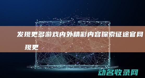 发现更多游戏内外精彩内容 探索征途官网 (发现更多游戏怎么删除)