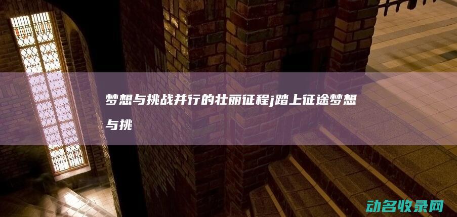 梦想与挑战并行的壮丽征程 j踏上征途 (梦想与挑战并存作文)