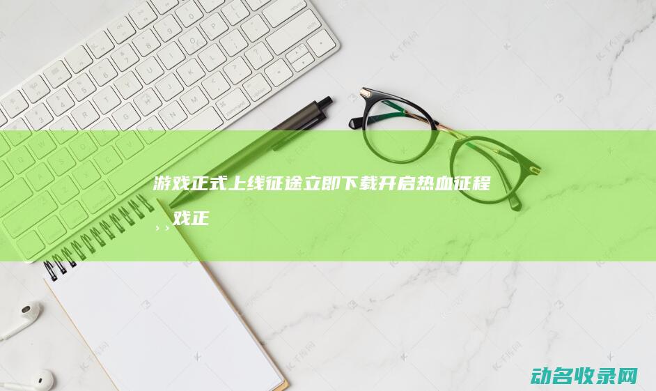 游戏正式上线 征途 立即下载开启热血征程 (游戏正式开始了)