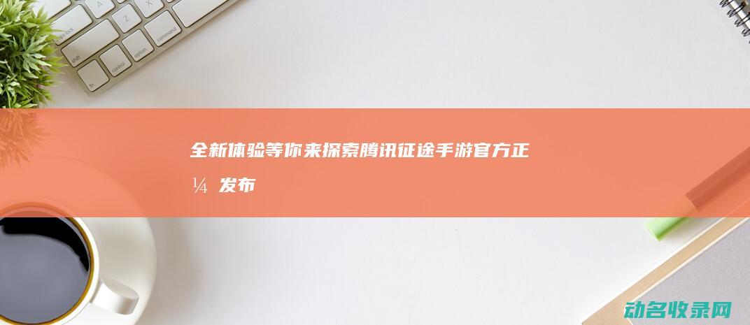 全新体验等你来探索 腾讯征途手游官方正式发布 (开启全新体验)