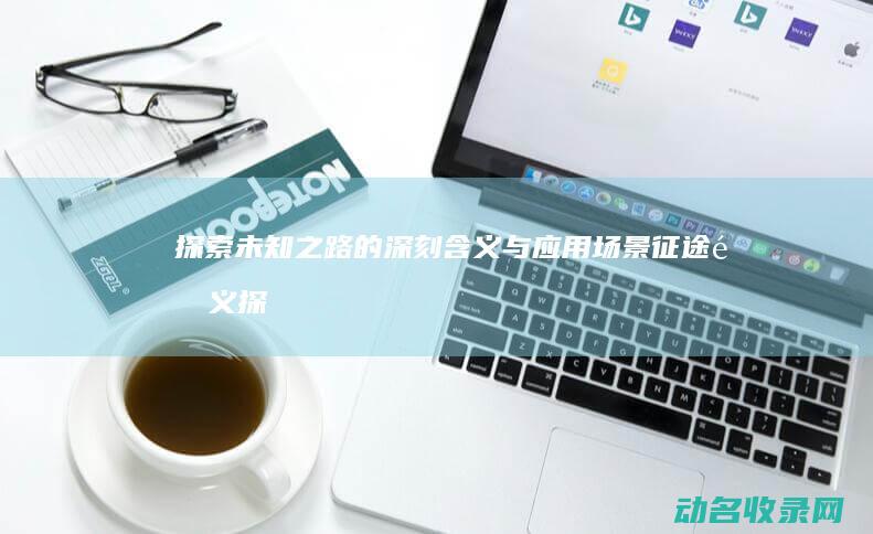 探索未知之路的深刻含义与应用场景 征途释义 (探索未知之路,领略无尽之美作文)