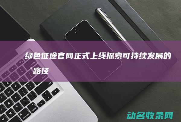 绿色征途官网正式上线 探索可持续发展的新路径 (绿色征途官网首页手游版)