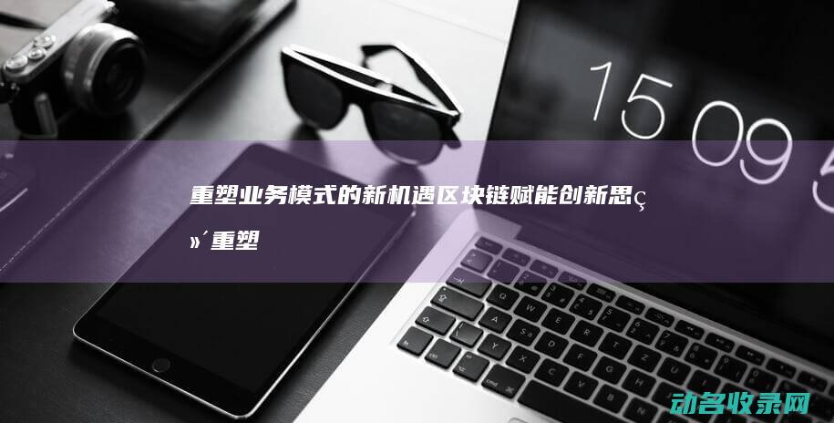 重塑业务模式的新机遇 区块链赋能创新思维 (重塑业务模式有哪些)